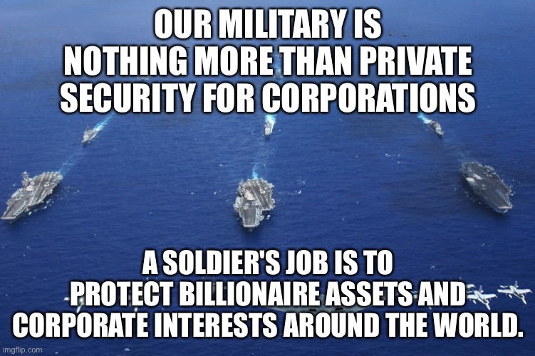 Military Truth | OUR MILITARY IS NOTHING MORE THAN PRIVATE SECURITY FOR CORPORATIONS; A SOLDIER'S JOB IS TO PROTECT BILLIONAIRE ASSETS AND CORPORATE INTERESTS AROUND THE WORLD. | image tagged in u s military,soldiers,america,us navy,corporate greed,military industrial complex | made w/ Imgflip meme maker