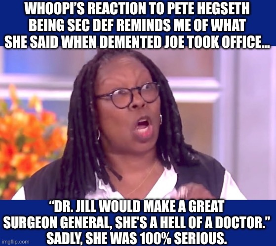 Dr Jill for Surgeon General? That’s okay? But someone who’s actually qualified, she mocks? Liberal hypocrisy on full display. | WHOOPI’S REACTION TO PETE HEGSETH BEING SEC DEF REMINDS ME OF WHAT SHE SAID WHEN DEMENTED JOE TOOK OFFICE…; “DR. JILL WOULD MAKE A GREAT SURGEON GENERAL, SHE’S A HELL OF A DOCTOR.”
SADLY, SHE WAS 100% SERIOUS. | image tagged in liberal hypocrisy,liberal logic,hollywood liberals,stupid liberals,maga again,vance 2028 | made w/ Imgflip meme maker