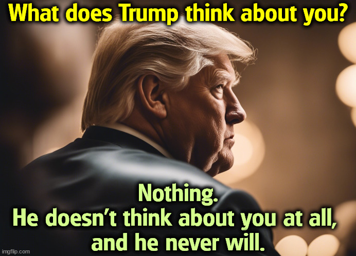 What does Trump think about you? Nothing. 
He doesn't think about you at all, 
and he never will. | image tagged in trump,malignant narcissist,selfishness,mental illness | made w/ Imgflip meme maker