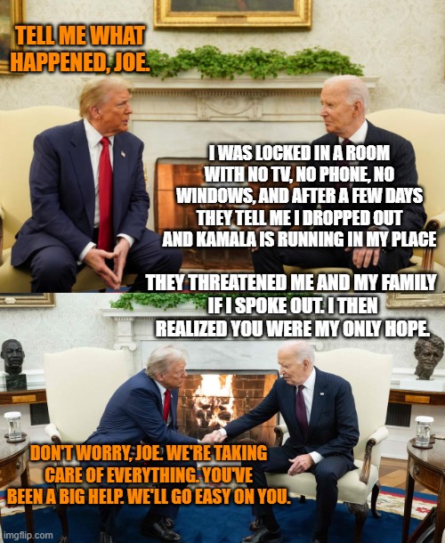 The Meeting | TELL ME WHAT HAPPENED, JOE. I WAS LOCKED IN A ROOM WITH NO TV, NO PHONE, NO WINDOWS, AND AFTER A FEW DAYS THEY TELL ME I DROPPED OUT AND KAMALA IS RUNNING IN MY PLACE; THEY THREATENED ME AND MY FAMILY 
IF I SPOKE OUT. I THEN
REALIZED YOU WERE MY ONLY HOPE. DON'T WORRY, JOE. WE'RE TAKING CARE OF EVERYTHING. YOU'VE BEEN A BIG HELP. WE'LL GO EASY ON YOU. | image tagged in trump,biden | made w/ Imgflip meme maker