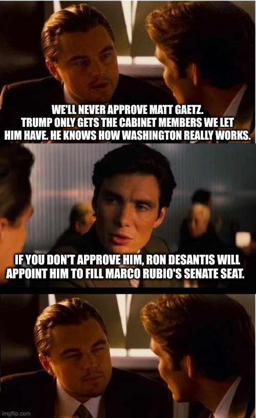 Inception | WE'LL NEVER APPROVE MATT GAETZ. TRUMP ONLY GETS THE CABINET MEMBERS WE LET HIM HAVE. HE KNOWS HOW WASHINGTON REALLY WORKS. IF YOU DON'T APPROVE HIM, RON DESANTIS WILL APPOINT HIM TO FILL MARCO RUBIO'S SENATE SEAT. | image tagged in memes,inception | made w/ Imgflip meme maker