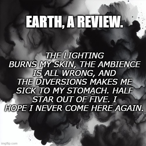 Black Watercolor | THE LIGHTING BURNS MY SKIN, THE AMBIENCE IS ALL WRONG, AND THE DIVERSIONS MAKES ME SICK TO MY STOMACH. HALF STAR OUT OF FIVE. I HOPE I NEVER COME HERE AGAIN. EARTH, A REVIEW. | image tagged in the color black | made w/ Imgflip meme maker