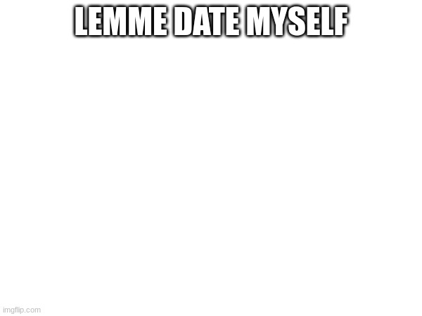 LEMME DATE MYSELF | made w/ Imgflip meme maker