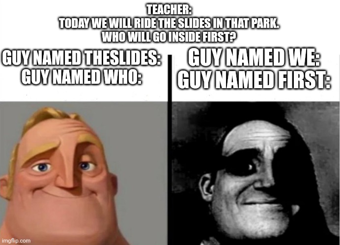 Name lore ☠️ | TEACHER:
TODAY WE WILL RIDE THE SLIDES IN THAT PARK.
WHO WILL GO INSIDE FIRST? GUY NAMED THESLIDES:
GUY NAMED WHO:; GUY NAMED WE:
GUY NAMED FIRST: | image tagged in teacher's copy | made w/ Imgflip meme maker