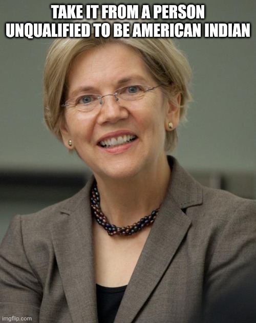 Elizabeth Warren | TAKE IT FROM A PERSON UNQUALIFIED TO BE AMERICAN INDIAN | image tagged in elizabeth warren | made w/ Imgflip meme maker