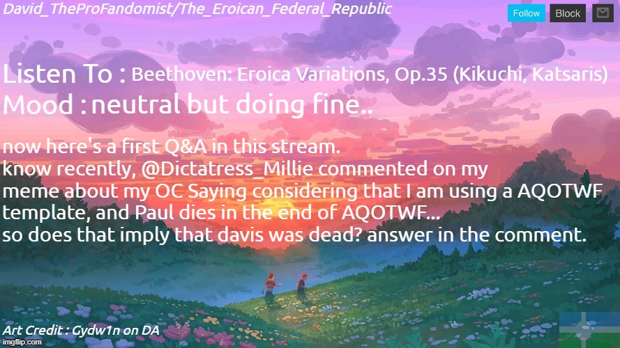 New and Better Eroican Federal Republic's Announcement | Beethoven: Eroica Variations, Op.35 (Kikuchi, Katsaris); neutral but doing fine.. now here's a first Q&A in this stream.
know recently, @Dictatress_Millie commented on my
meme about my OC Saying considering that I am using a AQOTWF template, and Paul dies in the end of AQOTWF... so does that imply that davis was dead? answer in the comment. | image tagged in new and better eroican federal republic's announcement | made w/ Imgflip meme maker