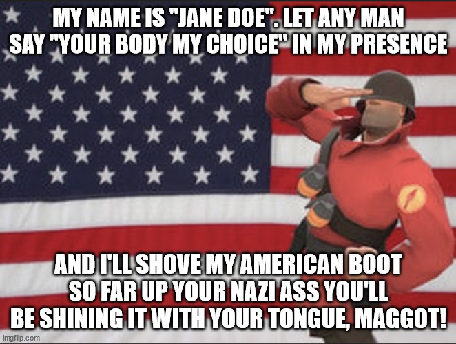 My American Boot in your mysogynist a**!! | MY NAME IS "JANE DOE". LET ANY MAN SAY "YOUR BODY MY CHOICE" IN MY PRESENCE; AND I'LL SHOVE MY AMERICAN BOOT SO FAR UP YOUR NAZI ASS YOU'LL BE SHINING IT WITH YOUR TONGUE, MAGGOT! | image tagged in soldier tf2 | made w/ Imgflip meme maker