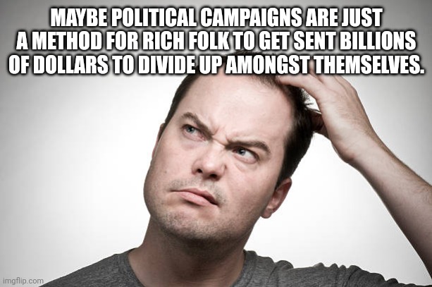 confused | MAYBE POLITICAL CAMPAIGNS ARE JUST A METHOD FOR RICH FOLK TO GET SENT BILLIONS OF DOLLARS TO DIVIDE UP AMONGST THEMSELVES. | image tagged in confused | made w/ Imgflip meme maker