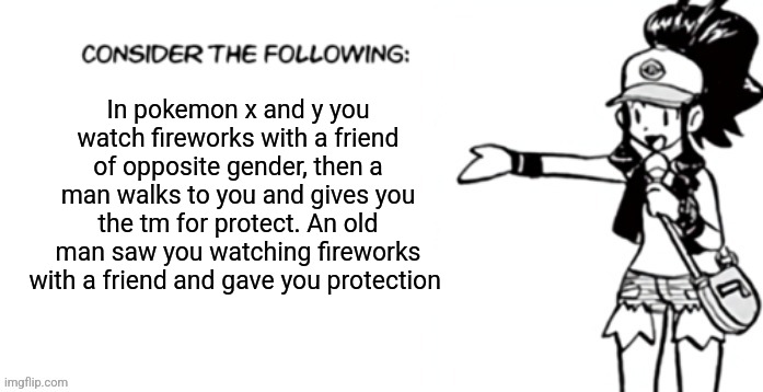 Consider the following pokespe | In pokemon x and y you watch fireworks with a friend of opposite gender, then a man walks to you and gives you the tm for protect. An old man saw you watching fireworks with a friend and gave you protection | image tagged in consider the following pokespe | made w/ Imgflip meme maker