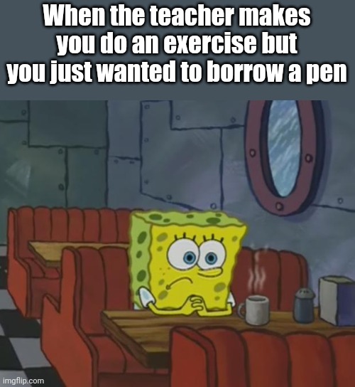 :( | When the teacher makes you do an exercise but you just wanted to borrow a pen | image tagged in relatable,spongebob | made w/ Imgflip meme maker