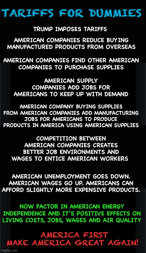 Trump Tarrifs for Dummies | TARIFFS FOR DUMMIES; TRUMP IMPOSES TARIFFS; AMERICAN COMPANIES REDUCE BUYING
MANUFACTURED PRODUCTS FROM OVERSEAS; AMERICAN COMPANIES FIND OTHER AMERICAN
COMPANIES TO PURCHASE SUPPLIES; AMERICAN SUPPLY
COMPANIES ADD JOBS FOR AMERICANS TO KEEP UP WITH DEMAND; AMERICAN COMPANY BUYING SUPPLIES
FROM AMERICAN COMPANIES ADD MANUFACTURING
JOBS FOR AMERICANS TO PRODUCE
PRODUCTS IN AMERICA USING AMERICAN SUPPLIES; COMPETITION BETWEEN AMERICAN COMPANIES CREATES BETTER JOB ENVIRONMENTS AND WAGES TO ENTICE AMERICAN WORKERS; AMERICAN UNEMPLOYMENT GOES DOWN.
AMERICAN WAGES GO UP. AMERICANS CAN AFFORD SLIGHTLY MORE EXPENSIVE PRODUCTS. NOW FACTOR IN AMERICAN ENERGY INDEPENDENCE AND IT’S POSITIVE EFFECTS ON LIVING COSTS, JOBS, WAGES AND AIR QUALITY; AMERICA FIRST
MAKE AMERICA GREAT AGAIN! | image tagged in donald trump,tariffs,maga | made w/ Imgflip meme maker