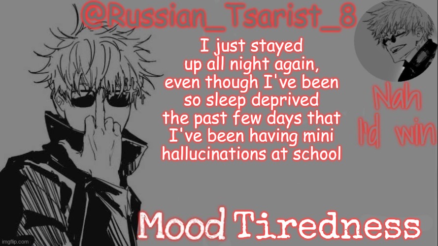 Russian_Tsarist_8 announcement temp (Thanks, Gojo-Satoru) | I just stayed up all night again, even though I've been so sleep deprived the past few days that I've been having mini hallucinations at school; Tiredness | image tagged in russian_tsarist_8 announcement temp thanks gojo-satoru | made w/ Imgflip meme maker