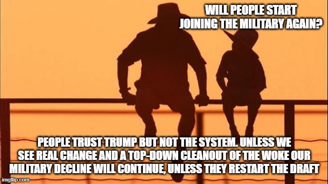 Cowboy wisdom, there is a chance if the rinos fall in line | WILL PEOPLE START JOINING THE MILITARY AGAIN? PEOPLE TRUST TRUMP BUT NOT THE SYSTEM. UNLESS WE SEE REAL CHANGE AND A TOP-DOWN CLEANOUT OF THE WOKE OUR MILITARY DECLINE WILL CONTINUE, UNLESS THEY RESTART THE DRAFT | image tagged in cowboy father and son,cowboy wisdom,treasonous rinos,woke military,military draft,go woke go broke | made w/ Imgflip meme maker