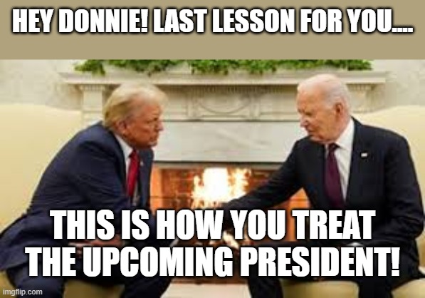 learn Donnie | HEY DONNIE! LAST LESSON FOR YOU.... THIS IS HOW YOU TREAT THE UPCOMING PRESIDENT! | image tagged in donald trump,trump,maga,nevertrump,nevertrump meme,joe biden | made w/ Imgflip meme maker