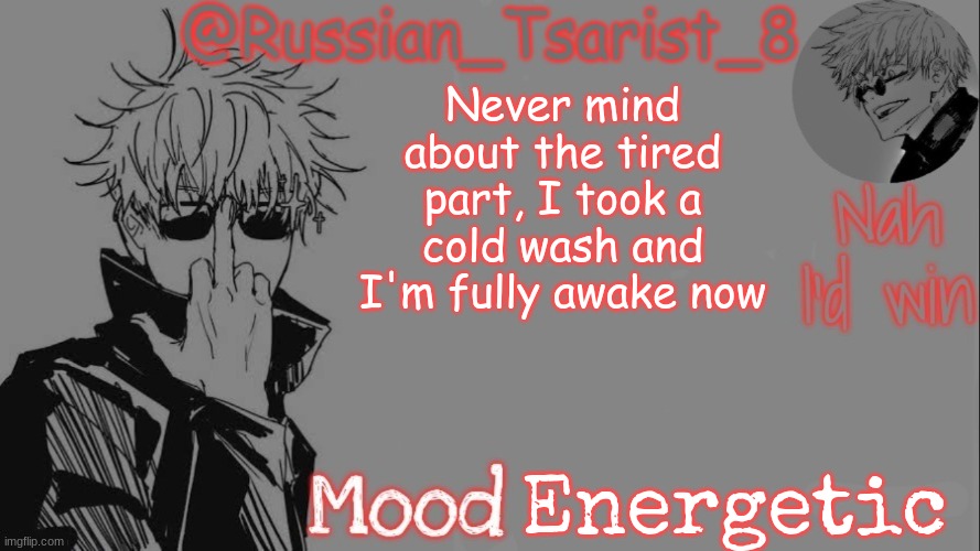 Russian_Tsarist_8 announcement temp (Thanks, Gojo-Satoru) | Never mind about the tired part, I took a cold wash and I'm fully awake now; Energetic | image tagged in russian_tsarist_8 announcement temp thanks gojo-satoru | made w/ Imgflip meme maker