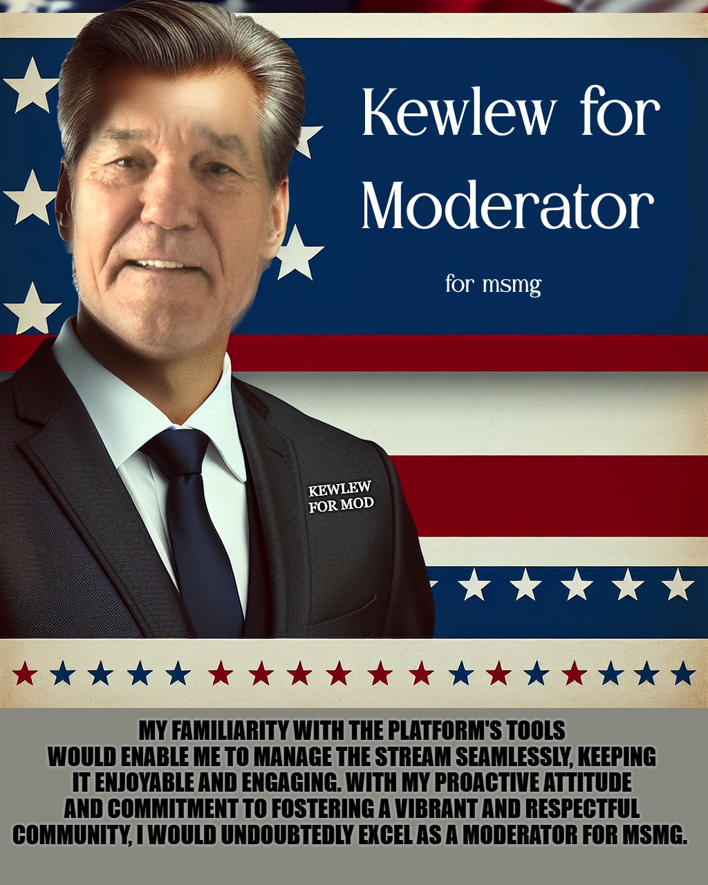 kewlew for mod | KEWLEW
FOR MOD; MY FAMILIARITY WITH THE PLATFORM'S TOOLS WOULD ENABLE ME TO MANAGE THE STREAM SEAMLESSLY, KEEPING IT ENJOYABLE AND ENGAGING. WITH MY PROACTIVE ATTITUDE AND COMMITMENT TO FOSTERING A VIBRANT AND RESPECTFUL COMMUNITY, I WOULD UNDOUBTEDLY EXCEL AS A MODERATOR FOR MSMG. | image tagged in kewlew,mod,best choice,lew da man | made w/ Imgflip meme maker