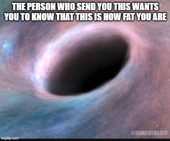 Black hole | THE PERSON WHO SEND YOU THIS WANTS YOU TO KNOW THAT THIS IS HOW FAT YOU ARE; @SAMANTHA373 | image tagged in black hole | made w/ Imgflip meme maker