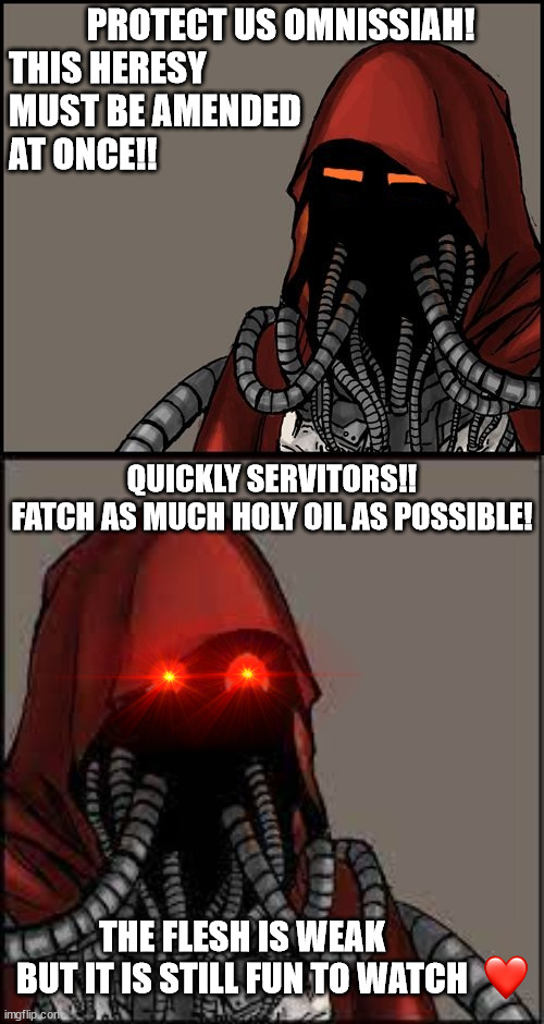 WH40K Holy Oil | PROTECT US OMNISSIAH!

THIS HERESY
MUST BE AMENDED
AT ONCE!! QUICKLY SERVITORS!!
FATCH AS MUCH HOLY OIL AS POSSIBLE! THE FLESH IS WEAK
 BUT IT IS STILL FUN TO WATCH | image tagged in techpriest,tech priest smiling | made w/ Imgflip meme maker