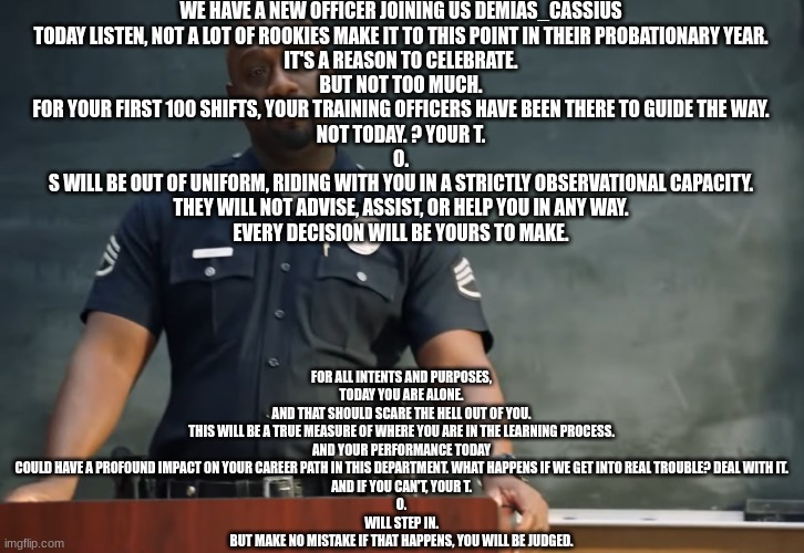 Sargent gray | WE HAVE A NEW OFFICER JOINING US DEMIAS_CASSIUS
TODAY LISTEN, NOT A LOT OF ROOKIES MAKE IT TO THIS POINT IN THEIR PROBATIONARY YEAR.
IT'S A REASON TO CELEBRATE.
BUT NOT TOO MUCH.
FOR YOUR FIRST 100 SHIFTS, YOUR TRAINING OFFICERS HAVE BEEN THERE TO GUIDE THE WAY.
NOT TODAY. ? YOUR T.
O.
S WILL BE OUT OF UNIFORM, RIDING WITH YOU IN A STRICTLY OBSERVATIONAL CAPACITY.
THEY WILL NOT ADVISE, ASSIST, OR HELP YOU IN ANY WAY.
EVERY DECISION WILL BE YOURS TO MAKE. FOR ALL INTENTS AND PURPOSES, TODAY YOU ARE ALONE.
AND THAT SHOULD SCARE THE HELL OUT OF YOU.
THIS WILL BE A TRUE MEASURE OF WHERE YOU ARE IN THE LEARNING PROCESS.
AND YOUR PERFORMANCE TODAY COULD HAVE A PROFOUND IMPACT ON YOUR CAREER PATH IN THIS DEPARTMENT. WHAT HAPPENS IF WE GET INTO REAL TROUBLE? DEAL WITH IT.
AND IF YOU CAN'T, YOUR T.
O.
WILL STEP IN.
BUT MAKE NO MISTAKE IF THAT HAPPENS, YOU WILL BE JUDGED. | image tagged in sargent gray | made w/ Imgflip meme maker