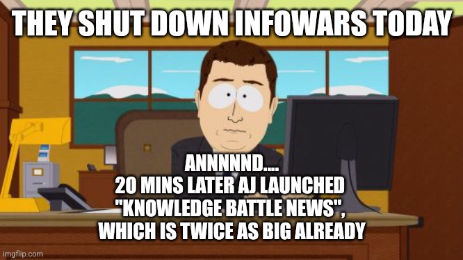 Aaaaand Its Gone | THEY SHUT DOWN INFOWARS TODAY; ANNNNND....
20 MINS LATER AJ LAUNCHED 
"KNOWLEDGE BATTLE NEWS", 
WHICH IS TWICE AS BIG ALREADY | image tagged in memes,aaaaand its gone | made w/ Imgflip meme maker