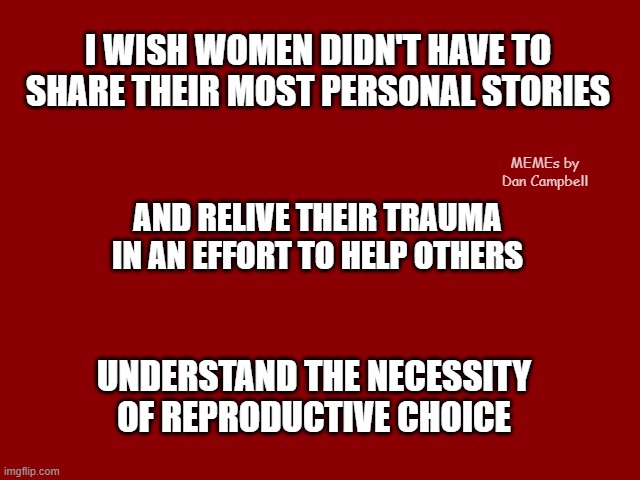 Dark Red Solid | I WISH WOMEN DIDN'T HAVE TO SHARE THEIR MOST PERSONAL STORIES; MEMEs by Dan Campbell; AND RELIVE THEIR TRAUMA IN AN EFFORT TO HELP OTHERS; UNDERSTAND THE NECESSITY OF REPRODUCTIVE CHOICE | image tagged in dark red solid | made w/ Imgflip meme maker