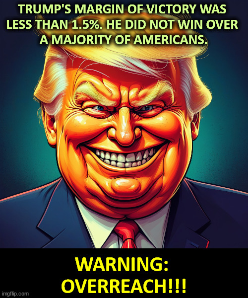 Trump's misreading his vote results. | TRUMP'S MARGIN OF VICTORY WAS 
LESS THAN 1.5%. HE DID NOT WIN OVER 
A MAJORITY OF AMERICANS. WARNING: 
OVERREACH!!! | image tagged in trump,overreach,mistake,error,disaster | made w/ Imgflip meme maker