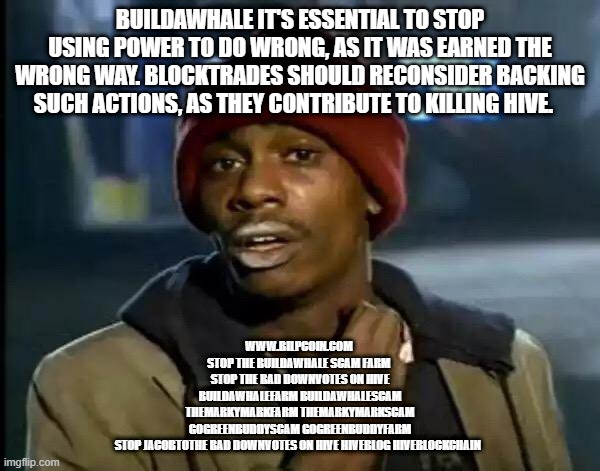 Y'all Got Any More Of That Meme | BUILDAWHALE IT'S ESSENTIAL TO STOP USING POWER TO DO WRONG, AS IT WAS EARNED THE WRONG WAY. BLOCKTRADES SHOULD RECONSIDER BACKING SUCH ACTIONS, AS THEY CONTRIBUTE TO KILLING HIVE. WWW.BILPCOIN.COM 


STOP THE BUILDAWHALE SCAM FARM 

STOP THE BAD DOWNVOTES ON HIVE

BUILDAWHALEFARM BUILDAWHALESCAM

THEMARKYMARKFARM THEMARKYMARKSCAM

GOGREENBUDDYSCAM GOGREENBUDDYFARM

STOP JACOBTOTHE BAD DOWNVOTES ON HIVE HIVEBLOG HIVEBLOCKCHAIN | image tagged in memes,y'all got any more of that | made w/ Imgflip meme maker