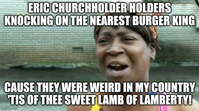 Weird Meme | ERIC CHURCHHOLDER HOLDERS KNOCKING ON THE NEAREST BURGER KING; CAUSE THEY WERE WEIRD IN MY COUNTRY 'TIS OF THEE SWEET LAMB OF LAMBERTY! | image tagged in memes,ain't nobody got time for that,weird,weird stuff,nonsense,chruchholder can be a surname | made w/ Imgflip meme maker