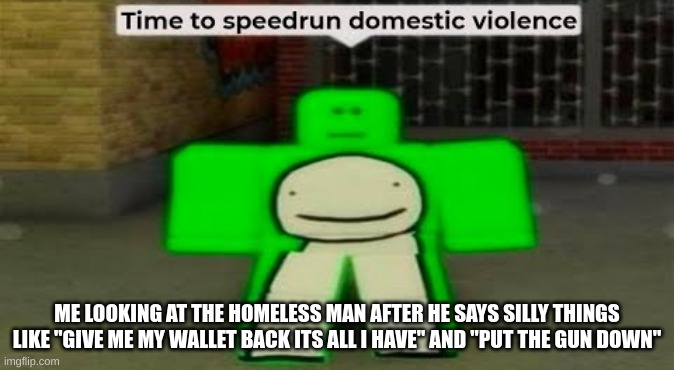 Time To Speedrun Domestic Violence | ME LOOKING AT THE HOMELESS MAN AFTER HE SAYS SILLY THINGS LIKE "GIVE ME MY WALLET BACK ITS ALL I HAVE" AND "PUT THE GUN DOWN" | image tagged in time to speedrun domestic violence | made w/ Imgflip meme maker