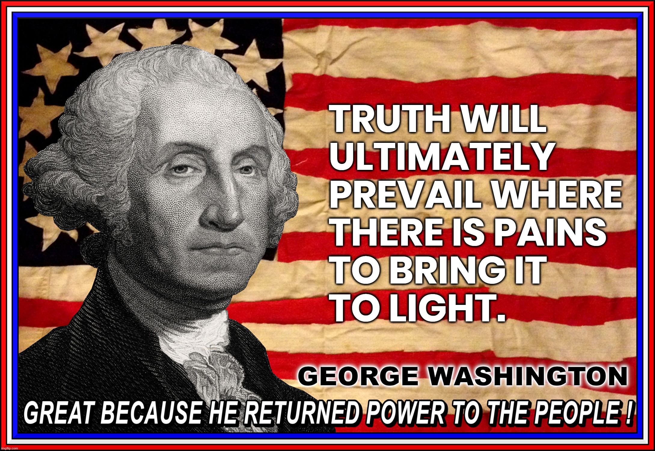 TRUTH WILL PREVAIL... IF | TRUTH WILL
ULTIMATELY
PREVAIL WHERE
THERE IS PAINS
TO BRING IT
TO LIGHT. GEORGE WASHINGTON
GREAT BECAUSE HE RETURNED POWER TO THE PEOPLE ! | image tagged in george washington,quote,truth,light,great,power to the people | made w/ Imgflip meme maker