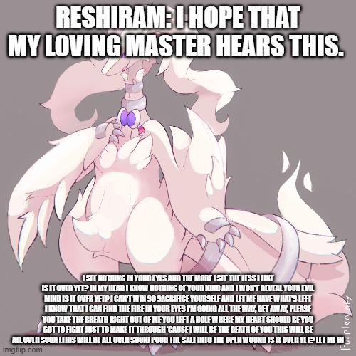 reshiram pulling off a BB (breaking Benjamin) reference | RESHIRAM: I HOPE THAT MY LOVING MASTER HEARS THIS. I SEE NOTHING IN YOUR EYES AND THE MORE I SEE THE LESS I LIKE IS IT OVER YET? IN MY HEAD I KNOW NOTHING OF YOUR KIND AND I WON'T REVEAL YOUR EVIL MIND IS IT OVER YET? I CAN'T WIN SO SACRIFICE YOURSELF AND LET ME HAVE WHAT'S LEFT I KNOW THAT I CAN FIND THE FIRE IN YOUR EYES I'M GOING ALL THE WAY, GET AWAY, PLEASE YOU TAKE THE BREATH RIGHT OUT OF ME YOU LEFT A HOLE WHERE MY HEART SHOULD BE YOU GOT TO FIGHT JUST TO MAKE IT THROUGH 'CAUSE I WILL BE THE DEATH OF YOU THIS WILL BE ALL OVER SOON (THIS WILL BE ALL OVER SOON) POUR THE SALT INTO THE OPEN WOUND IS IT OVER YET? LET ME IN | image tagged in pokemon,reshiram,breaking benjamin | made w/ Imgflip meme maker