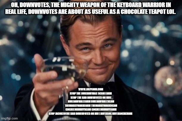Leonardo Dicaprio Cheers Meme | OH, DOWNVOTES, THE MIGHTY WEAPON OF THE KEYBOARD WARRIOR IN REAL LIFE, DOWNVOTES ARE ABOUT AS USEFUL AS A CHOCOLATE TEAPOT LOL. WWW.BILPCOIN.COM 


STOP THE BUILDAWHALE SCAM FARM 

STOP THE BAD DOWNVOTES ON HIVE

BUILDAWHALEFARM BUILDAWHALESCAM

THEMARKYMARKFARM THEMARKYMARKSCAM

GOGREENBUDDYSCAM GOGREENBUDDYFARM

STOP JACOBTOTHE BAD DOWNVOTES ON HIVE HIVEBLOG HIVEBLOCKCHAIN | image tagged in memes,leonardo dicaprio cheers | made w/ Imgflip meme maker