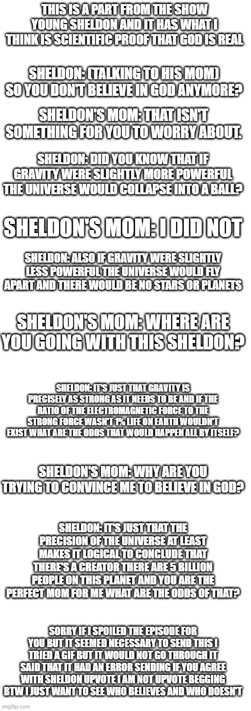 God wanted you to see this today | THIS IS A PART FROM THE SHOW YOUNG SHELDON AND IT HAS WHAT I THINK IS SCIENTIFIC PROOF THAT GOD IS REAL; SHELDON: (TALKING TO HIS MOM) SO YOU DON'T BELIEVE IN GOD ANYMORE? SHELDON'S MOM: THAT ISN'T SOMETHING FOR YOU TO WORRY ABOUT. SHELDON: DID YOU KNOW THAT IF GRAVITY WERE SLIGHTLY MORE POWERFUL THE UNIVERSE WOULD COLLAPSE INTO A BALL? SHELDON'S MOM: I DID NOT; SHELDON: ALSO IF GRAVITY WERE SLIGHTLY LESS POWERFUL THE UNIVERSE WOULD FLY APART AND THERE WOULD BE NO STARS OR PLANETS; SHELDON'S MOM: WHERE ARE YOU GOING WITH THIS SHELDON? SHELDON: IT'S JUST THAT GRAVITY IS PRECISELY AS STRONG AS IT NEEDS TO BE AND IF THE RATIO OF THE ELECTROMAGNETIC FORCE TO THE STRONG FORCE WASN'T 1% LIFE ON EARTH WOULDN'T EXIST WHAT ARE THE ODDS THAT WOULD HAPPEN ALL BY ITSELF? SHELDON'S MOM: WHY ARE YOU TRYING TO CONVINCE ME TO BELIEVE IN GOD? SHELDON: IT'S JUST THAT THE PRECISION OF THE UNIVERSE AT LEAST MAKES IT LOGICAL TO CONCLUDE THAT THERE'S A CREATOR THERE ARE 5 BILLION PEOPLE ON THIS PLANET AND YOU ARE THE PERFECT MOM FOR ME WHAT ARE THE ODDS OF THAT? SORRY IF I SPOILED THE EPISODE FOR YOU BUT IT SEEMED NECESSARY TO SEND THIS I TRIED A GIF BUT IT WOULD NOT GO THROUGH IT SAID THAT IT HAD AN ERROR SENDING IF YOU AGREE WITH SHELDON UPVOTE I AM NOT UPVOTE BEGGING BTW I JUST WANT TO SEE WHO BELIEVES AND WHO DOESN'T | image tagged in young sheldon | made w/ Imgflip meme maker