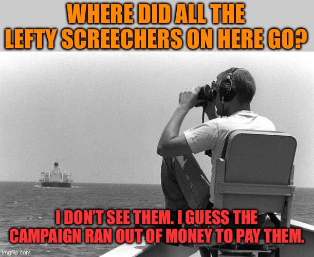 No money no comments? Not even your alts? | WHERE DID ALL THE LEFTY SCREECHERS ON HERE GO? I DON’T SEE THEM. I GUESS THE CAMPAIGN RAN OUT OF MONEY TO PAY THEM. | image tagged in where are you,hahahahaha,hide in your hole,so refreshing that racism and hatred have been reduced here | made w/ Imgflip meme maker