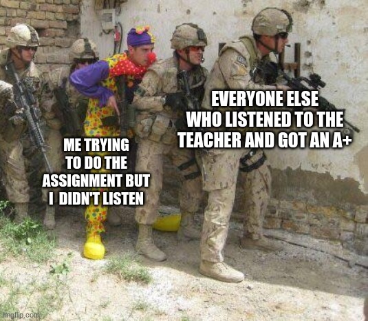 for real | EVERYONE ELSE WHO LISTENED TO THE TEACHER AND GOT AN A+; ME TRYING TO DO THE ASSIGNMENT BUT I  DIDN'T LISTEN | image tagged in army clown | made w/ Imgflip meme maker