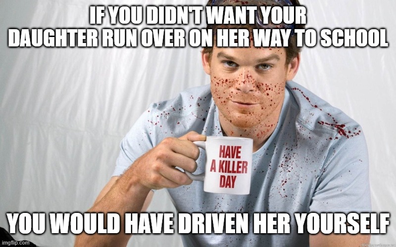 Dexter Killer Day | IF YOU DIDN'T WANT YOUR DAUGHTER RUN OVER ON HER WAY TO SCHOOL; YOU WOULD HAVE DRIVEN HER YOURSELF | image tagged in dexter killer day | made w/ Imgflip meme maker