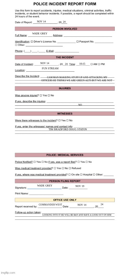 Police Report Form | 24; NOV 14; WADE GREY; 24; NOV 14; 10:15; FUN STREAM; CAM MAN MAKEING STUFF UP AND ATTACKING MY OFFICERS HE THINKS WE ARE GREEN ALTS BUT WE ARE NOT; NO; TIM BRADFORD DOUG STATON; WADE GREY; NOV 19; 24; COMMANDER WEST; NOV 14; LOOKING INTO IT HE WILL BE BAN AND HAVE A LOOK OUT ON HIM | image tagged in police report form | made w/ Imgflip meme maker