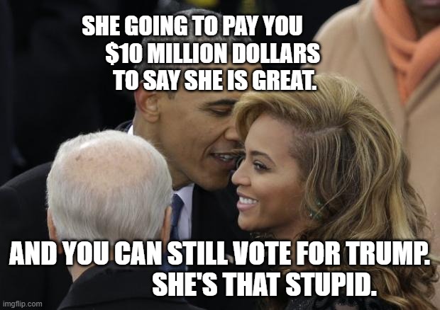 Obama crushin' on Beyonce | SHE GOING TO PAY YOU           $10 MILLION DOLLARS           TO SAY SHE IS GREAT. AND YOU CAN STILL VOTE FOR TRUMP.                    SHE'S THAT STUPID. | image tagged in obama crushin' on beyonce | made w/ Imgflip meme maker