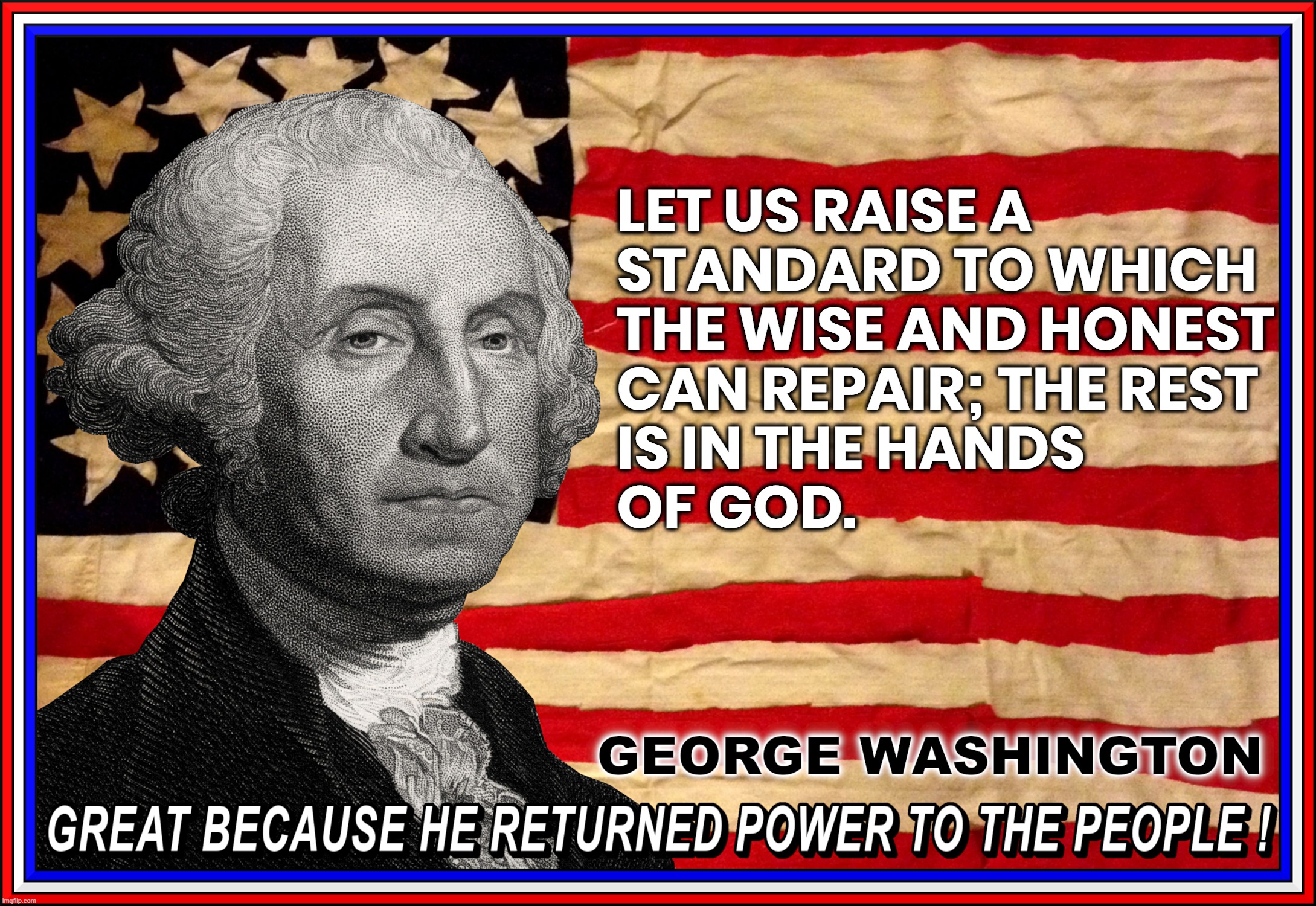 RAISE THE STANDARD... | LET US RAISE A
STANDARD TO WHICH
THE WISE AND HONEST
CAN REPAIR; THE REST 
IS IN THE HANDS
OF GOD. GEORGE WASHINGTON
GREAT BECAUSE HE RETURNED POWER TO THE PEOPLE ! | image tagged in george washington,quote,wise,honest,standard,power to the people | made w/ Imgflip meme maker