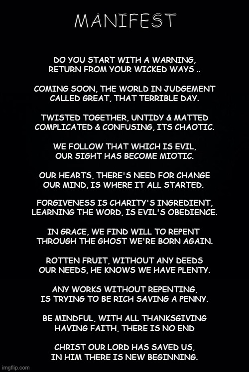 manifest | MANIFEST; DO YOU START WITH A WARNING,
RETURN FROM YOUR WICKED WAYS ..
 
COMING SOON, THE WORLD IN JUDGEMENT
CALLED GREAT, THAT TERRIBLE DAY.
 
TWISTED TOGETHER, UNTIDY & MATTED
COMPLICATED & CONFUSING, ITS CHAOTIC.
 
WE FOLLOW THAT WHICH IS EVIL,
OUR SIGHT HAS BECOME MIOTIC.
 
OUR HEARTS, THERE'S NEED FOR CHANGE
OUR MIND, IS WHERE IT ALL STARTED. FORGIVENESS IS CHARITY'S INGREDIENT,
LEARNING THE WORD, IS EVIL'S OBEDIENCE.
 
IN GRACE, WE FIND WILL TO REPENT 
THROUGH THE GHOST WE'RE BORN AGAIN.
 
ROTTEN FRUIT, WITHOUT ANY DEEDS
OUR NEEDS, HE KNOWS WE HAVE PLENTY.
 
ANY WORKS WITHOUT REPENTING,
IS TRYING TO BE RICH SAVING A PENNY.
 
BE MINDFUL, WITH ALL THANKSGIVING
HAVING FAITH, THERE IS NO END
 
CHRIST OUR LORD HAS SAVED US,
IN HIM THERE IS NEW BEGINNING. | image tagged in alpha,omega | made w/ Imgflip meme maker