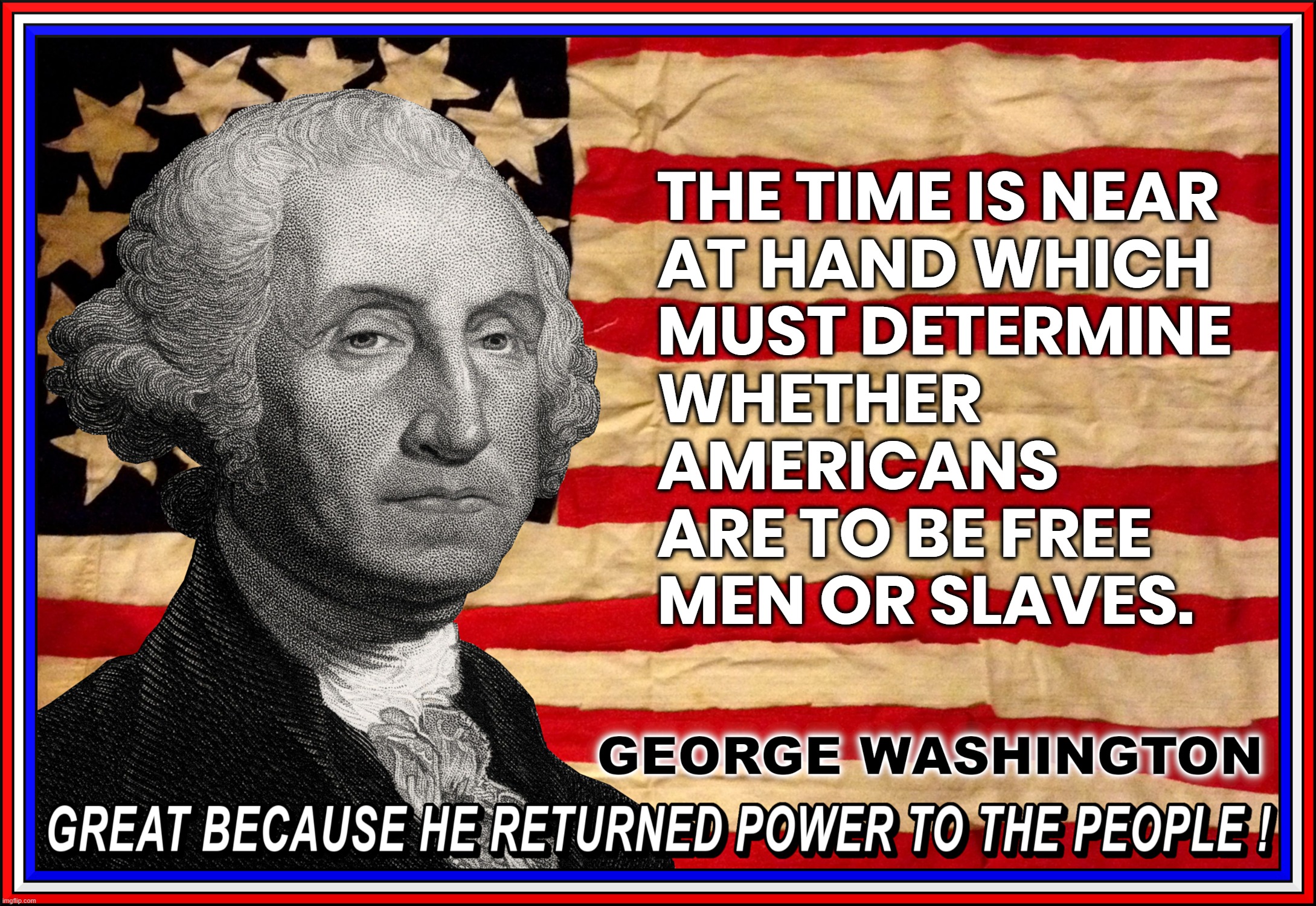 NEAR AT HAND...? | THE TIME IS NEAR
AT HAND WHICH
MUST DETERMINE
WHETHER
AMERICANS
ARE TO BE FREE
MEN OR SLAVES. GEORGE WASHINGTON
GREAT BECAUSE HE RETURNED POWER TO THE PEOPLE ! | image tagged in george washington,quote,free,slaves,great,power to the people | made w/ Imgflip meme maker