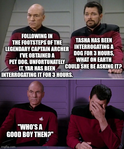 Canine Capers.. | FOLLOWING IN THE FOOTSTEPS OF THE LEGENDARY CAPTAIN ARCHER I'VE OBTAINED A PET DOG. UNFORTUNATELY LT. YAR HAS BEEN INTERROGATING IT FOR 3 HOURS. TASHA HAS BEEN INTERROGATING A DOG FOR 3 HOURS, WHAT ON EARTH COULD SHE BE ASKING IT? "WHO'S A GOOD BOY THEN?" | image tagged in picard riker listening to a pun | made w/ Imgflip meme maker