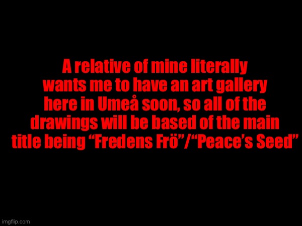 A relative of mine literally wants me to have an art gallery here in Umeå soon, so all of the drawings will be based of the main title being “Fredens Frö”/“Peace’s Seed” | made w/ Imgflip meme maker