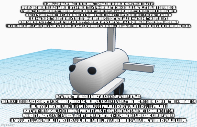 Sarsceem | THE MISSILE KNOWS WHERE IT IS AT ALL TIMES. IT KNOWS THIS BECAUSE IT KNOWS WHERE IT ISN'T. BY SUBTRACTING WHERE IT IS FROM WHERE IT ISN'T, OR WHERE IT ISN'T FROM WHERE IT IS (WHICHEVER IS GREATER), IT OBTAINS A DIFFERENCE, OR DEVIATION. THE GUIDANCE SUBSYSTEM USES DEVIATIONS TO GENERATE CORRECTIVE COMMANDS TO DRIVE THE MISSILE FROM A POSITION WHERE IT IS TO A POSITION WHERE IT ISN'T, AND ARRIVING AT A POSITION WHERE IT WASN'T, IT NOW IS. CONSEQUENTLY, THE POSITION WHERE IT IS, IS NOW THE POSITION THAT IT WASN'T, AND IT FOLLOWS THAT THE POSITION THAT IT WAS, IS NOW THE POSITION THAT IT ISN'T.
IN THE EVENT THAT THE POSITION THAT IT IS IN IS NOT THE POSITION THAT IT WASN'T, THE SYSTEM HAS ACQUIRED A VARIATION, THE VARIATION BEING THE DIFFERENCE BETWEEN WHERE THE MISSILE IS, AND WHERE IT WASN'T. IF VARIATION IS CONSIDERED TO BE A SIGNIFICANT FACTOR, IT TOO MAY BE CORRECTED BY THE GEA. HOWEVER, THE MISSILE MUST ALSO KNOW WHERE IT WAS.
THE MISSILE GUIDANCE COMPUTER SCENARIO WORKS AS FOLLOWS. BECAUSE A VARIATION HAS MODIFIED SOME OF THE INFORMATION THE MISSILE HAS OBTAINED, IT IS NOT SURE JUST WHERE IT IS. HOWEVER, IT IS SURE WHERE IT ISN'T, WITHIN REASON, AND IT KNOWS WHERE IT WAS. IT NOW SUBTRACTS WHERE IT SHOULD BE FROM WHERE IT WASN'T, OR VICE-VERSA, AND BY DIFFERENTIATING THIS FROM THE ALGEBRAIC SUM OF WHERE IT SHOULDN'T BE, AND WHERE IT WAS, IT IS ABLE TO OBTAIN THE DEVIATION AND ITS VARIATION, WHICH IS CALLED ERROR. | made w/ Imgflip meme maker