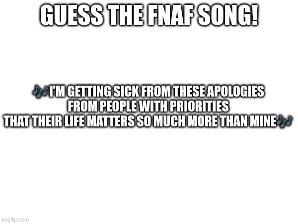 Guess the FNAF song (No cheating and looking up the lyrics either) | GUESS THE FNAF SONG! 🎶I'M GETTING SICK FROM THESE APOLOGIES
FROM PEOPLE WITH PRIORITIES
THAT THEIR LIFE MATTERS SO MUCH MORE THAN MINE🎶 | image tagged in fnaf,fnaf song | made w/ Imgflip meme maker