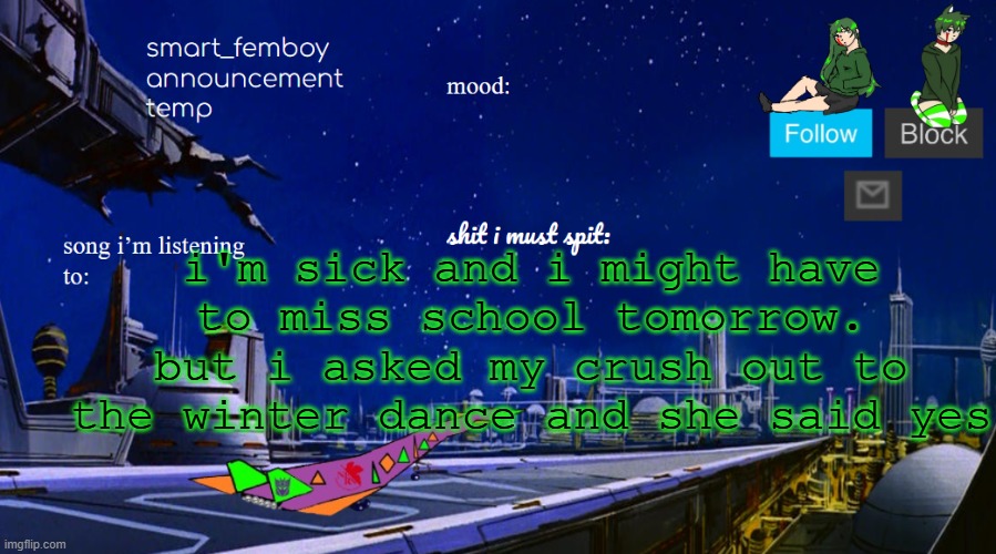 smart_femboy announcement temp v2 | i'm sick and i might have to miss school tomorrow. but i asked my crush out to the winter dance and she said yes | image tagged in smart_femboy announcement temp v2 | made w/ Imgflip meme maker