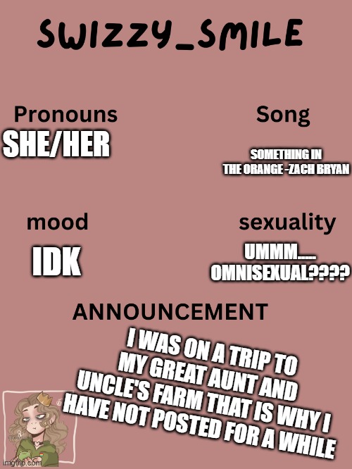 awesome and clever and funny title | SHE/HER; SOMETHING IN THE ORANGE -ZACH BRYAN; UMMM..... OMNISEXUAL???? IDK; I WAS ON A TRIP TO MY GREAT AUNT AND UNCLE'S FARM THAT IS WHY I HAVE NOT POSTED FOR A WHILE | image tagged in swizzy_smile's announcement template | made w/ Imgflip meme maker