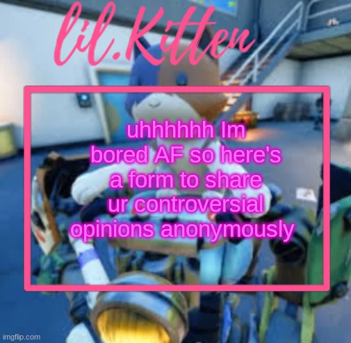 https://form.jotform.com/243185398548067 | uhhhhhh Im bored AF so here's a form to share ur controversial opinions anonymously | image tagged in lil kiitens msmg temp | made w/ Imgflip meme maker