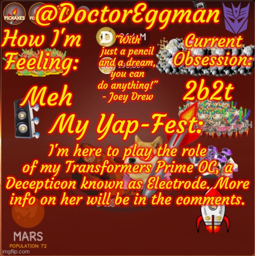 Your friendly neighborhood Decepticon seductress has arrived~ | 2b2t; Meh; I'm here to play the role of my Transformers Prime OC, a Decepticon known as Electrode. More info on her will be in the comments. | image tagged in dr eggman's dogeminer announcement template - mars | made w/ Imgflip meme maker