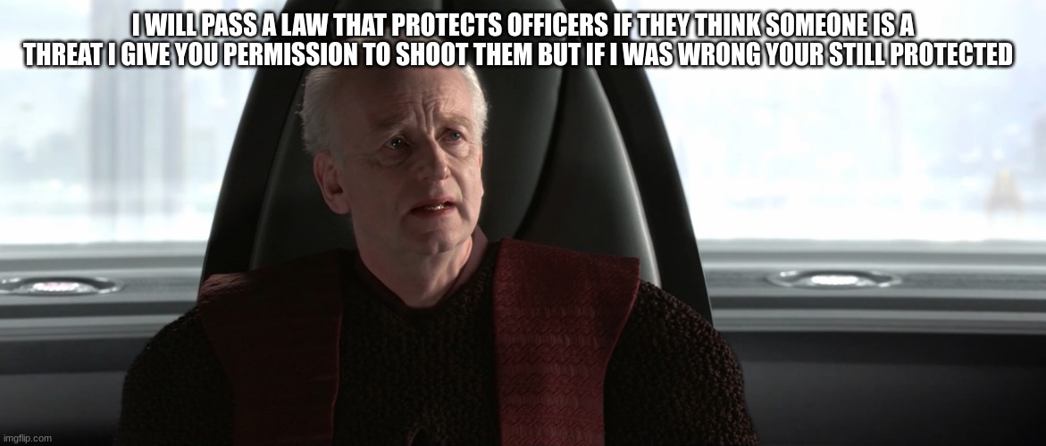 chancellor palpatine | I WILL PASS A LAW THAT PROTECTS OFFICERS IF THEY THINK SOMEONE IS A THREAT I GIVE YOU PERMISSION TO SHOOT THEM BUT IF I WAS WRONG YOUR STILL PROTECTED | image tagged in chancellor palpatine | made w/ Imgflip meme maker